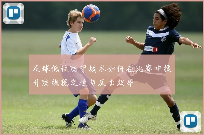 足球低位防守战术如何在比赛中提升防线稳定性与反击效率