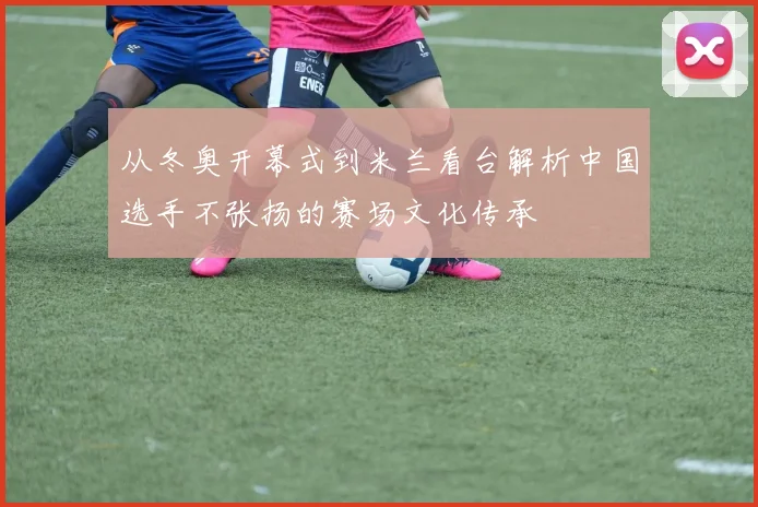 从冬奥开幕式到米兰看台解析中国选手不张扬的赛场文化传承