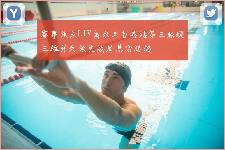 赛事焦点LIV高尔夫香港站第三轮现三雄并列领先战局悬念迭起