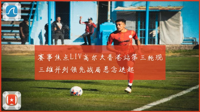 赛事焦点LIV高尔夫香港站第三轮现三雄并列领先战局悬念迭起