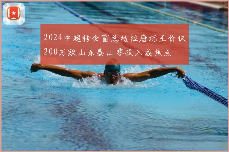 2024中超转会窗总结拉唐标王价仅200万欧山东泰山零投入成焦点