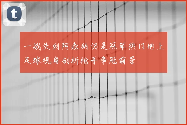 一战失利阿森纳仍是冠军热门地上足球视角剖析枪手争冠前景