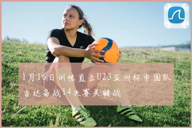 1月16日训练直击U23亚洲杯中国队吉达备战14决赛关键战