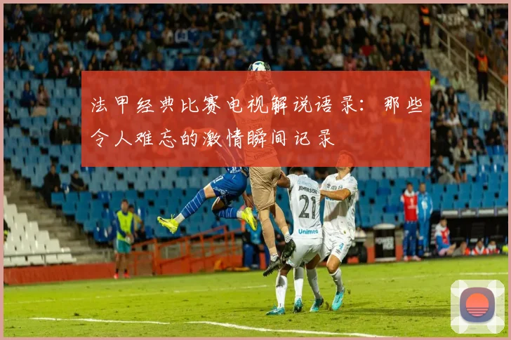 法甲经典比赛电视解说语录：那些令人难忘的激情瞬间记录