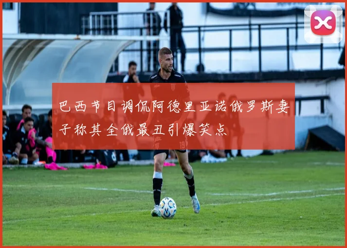 巴西节目调侃阿德里亚诺俄罗斯妻子称其全俄最丑引爆笑点