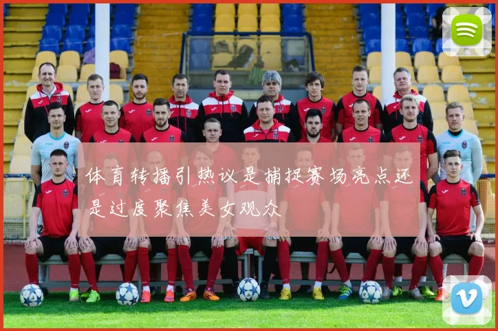 体育转播引热议是捕捉赛场亮点还是过度聚焦美女观众