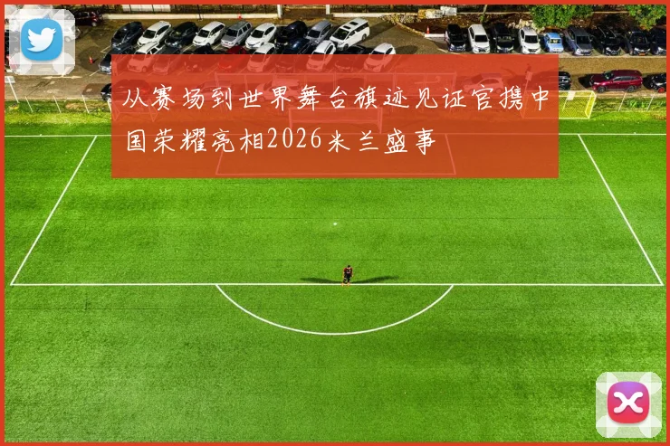 从赛场到世界舞台旗迹见证官携中国荣耀亮相2026米兰盛事