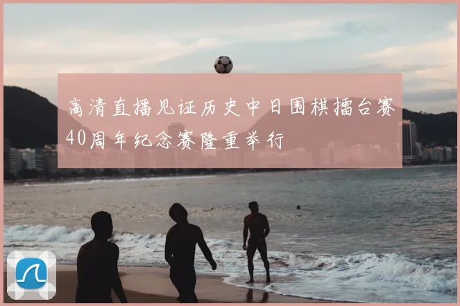 高清直播见证历史中日围棋擂台赛40周年纪念赛隆重举行