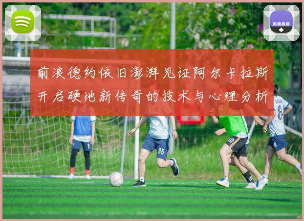 前浪德约依旧澎湃见证阿尔卡拉斯开启硬地新传奇的技术与心理分析