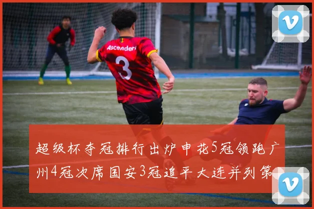 超级杯夺冠排行出炉申花5冠领跑广州4冠次席国安3冠追平大连并列第三
