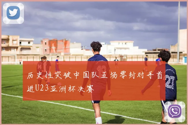 历史性突破中国队五场零封对手首进U23亚洲杯决赛