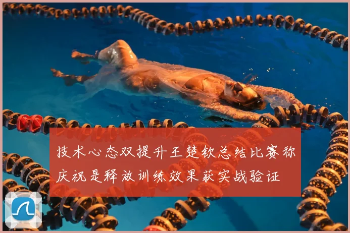 技术心态双提升王楚钦总结比赛称庆祝是释放训练效果获实战验证
