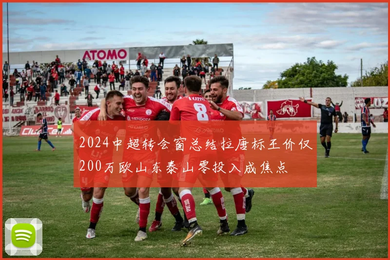 2024中超转会窗总结拉唐标王价仅200万欧山东泰山零投入成焦点